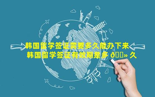 韩国留学签证需要多久能办下来 韩国留学签证有效期是多 🌻 久